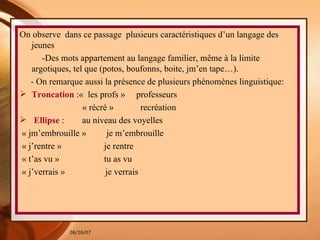 On observe  dans ce passage  plusieurs caractéristiques d’un langage des jeunes  -Des mots appartement au langage familier, même à la limite argotiques, tel que (potos, boufonns, boite, jm’en tape…). - On remarque aussi la présence de plusieurs phénomènes linguistique:  Troncation   :«  les profs »  professeurs « récré »  recréation Ellipse  :  au niveau des voyelles  « jm’embrouille »  je m’embrouille  « j’rentre »  je rentre « t’as vu »  tu as vu « j’verrais »  je verrais  