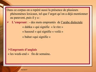 Dans ce corpus on a repéré aussi la présence de plusieurs phénomènes lexicaux, tel que l’argot qu’on a déjà mentionner au paravent, puis il y a : L’emprunt  : - des mots empruntés  de  l’arabe dialectale   « dahka » qui signifie  « le rire » « hassoul » qui signifie « voilà » « bahut »qui signifie «    Emprunts d’anglais  « les week-end »  fin de semaine . 