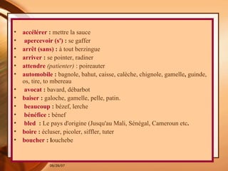 accélérer  :  mettre la sauce  apercevoir (s')  :  se gaffer   arrêt (sans)  :  à tout berzingue   arriver  :  se pointer, radiner   attendre   (patienter)  : poireauter   automobile  :  bagnole, bahut, caisse, calèche, chignole, gamelle ,  guinde, os, tire, to mbereau  avocat  :  bavard, débarbot   baiser  :  galoche, gamelle, pelle, patin.   beaucoup  :  bézef, lerche bénéfice  :  bénef  bled   :  Le pays d'origine (Jusqu'au Mali, Sénégal, Cameroun etc . boire  :  écluser, picoler, siffler, tuter   boucher  : l ouchebe 
