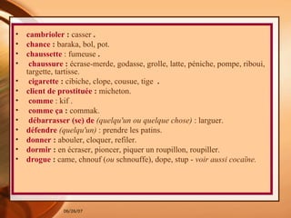 cambrioler  :  casser  . chance  :  baraka, bol, pot.   chaussette   : fumeuse  . chaussure  :  écrase-merde, godasse, grolle, latte, péniche,   pompe, riboui, targette, tartisse.  cigarette  :  cibiche, clope, cousue, tige   . client de prostituée  :  micheton.  comme   : kif . comme ça  :  commak. débarrasser (se) de   (quelqu'un ou quelque chose)  : larguer.   défendre   (quelqu'un)  : prendre les patins.   donner  :  abouler, cloquer, refiler.   dormir  :  en écraser, pioncer, piquer un roupillon, roupiller.  drogue  :  came, chnouf ( ou  schnouffe), dope, stup -  voir aussi   cocaïne. 