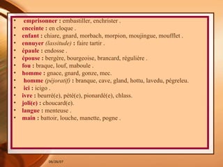emprisonner  :  embastiller, enchrister . enceinte  :  en cloque . enfant  :  chiare, gnard, morbach, morpion, moujingue, moufflet . ennuyer   (lassitude)  :  faire tartir . épaule  :  endosse . épouse  :  bergère, bourgeoise, brancard, régulière . fou  :  braque, louf, maboule . homme  :  gnace, gnard, gonze, mec.  homme   (péjoratif)  :  branque, cave, gland, hottu, lavedu, pégreleu.  ici  :  icigo . ivre  :  beurré(e), pété(e), pionardé(e), chlass.  joli(e)  :  choucard(e).  langue  :  menteuse . main  :  battoir, louche, manette, pogne . 
