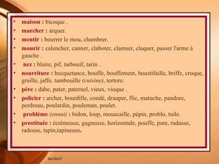 maison  :  bicoque . marcher  :  arquer.  mentir  :  bourrer le mou, chambrer.  mourir  :  calencher, canner, claboter, clamser, claquer, passer l'arme à gauche . nez  :  blaire, pif, tarbouif, tarin . nourriture  :  becquetance, bouffe, bouffement, boustifaille, briffe, croque, graille, jaffe, tambouille  (cuisine) , tortore. père  :  dabe, pater, paternel, vieux, vioque . policier  :  archer, bourdille, condé, drauper, flic, matuche, pandore, perdreau, poulardin, pouleman, poulet.  problème   (ennui)  :  bidon, loup, mouscaille, pépin, problo, tuile.  prostituée  :  écrèmeuse, gagneuse, horizontale, pouffe, pute, radasse, radeuse, tapin,tapineuse . 