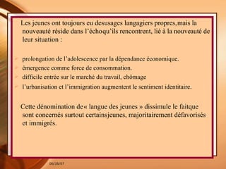 Les jeunes ont toujours eu des   usages langagiers propres,   mais la nouveauté réside dans l’écho   qu’ils rencontrent, lié à la nouveauté   de leur situation :  prolongation   de l’adolescence par la dépendance   économique. émergence comme force   de consommation. difficile entrée   sur le marché du travail, chômage l’urbanisation et l’immigration   augmentent le sentiment   identitaire .  Cette dénomination de   « langue des jeunes » dissimule le fait   que sont concernés surtout certains   jeunes, majoritairement défavorisés   et immigrés. 