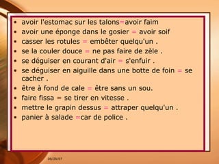 avoir l'estomac sur les talons = avoir faim  avoir une éponge dans le gosier   =  avoir soif  casser les rotules   =  embêter quelqu'un . se la couler douce   =  ne pas faire de zèle . se déguiser en courant d'air   =  s'enfuir  . se déguiser en aiguille dans une botte de foin   =   se cacher . être à fond de cale   =   être sans un sou. faire fissa  =  se tirer en vitesse  . mettre le grapin dessus   =  attraper quelqu'un  . panier à salade   = car de police . 