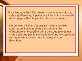Si ce langage était l’expression d’une sous culture, cela signifierait qu’il partagerait les traits essentiels du langage véhiculé par la culture dominante...  Par contre, s’il était l’expression d’une contre-culture, cela se traduirait par une volonté d’autonomie langagière de la part des jeunes des cités ainsi que par la symbolique d’une contestation permanente à travers leur langage et son évolution.  