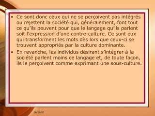 Ce sont donc ceux qui ne se perçoivent pas intégrés ou rejettent la société qui, généralement, font tout ce qu’ils peuvent pour que le langage qu’ils parlent soit l’expression d’une contre-culture. Ce sont eux qui transforment les mots dès lors que ceux-ci se trouvent appropriés par la culture dominante.  En revanche, les individus désirant s’intégrer à la société parlent moins ce langage et, de toute façon, ils le perçoivent comme exprimant une sous-culture. 