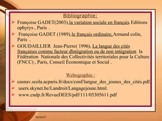 Bibliographie: Françoise GADET(2003),  la variation sociale en français , Editions ophyrys , Paris  . F rançoise GADET (1989),  le français ordinaire,  Armand colin, Paris  . GOUDAILLIER  Jean-Pierre  (  1996 ) ,  La langue des cités françaises comme facteur d'intégration ou de non intégration ,  la Fédération  Nationale des Collectivités territoriales pour la Culture (FNCC) , Paris, Conseil Économique et Social . Webographie : casnav.scola.acparis.fr/docs/conf/langue_des_jeunes_des_cités.pdf. users.skynet.be/Landroit/Langagejeune.html. www.cndp.fr/RevueDEES/pdf/111/05305611.pdf 