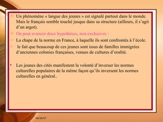 Un phénomène « langue des jeunes » est signalé partout dans le monde.  Mais le français semble touché jusque dans sa structure (ailleurs, il s’agit d’un argot). On peut avancer deux hypothèses, non exclusives :  La chape de la norme en France, à laquelle ils sont confrontés à l’école. le fait que beaucoup de ces jeunes sont issus de familles immigrées d’anciennes colonies françaises, venues de cultures d’oralité. Les jeunes des cités manifestent la volonté d’inverser les normes culturelles populaires de la même façon qu’ils inversent les normes culturelles en général..  