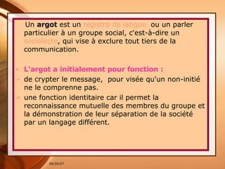 Un  argot  est un  registre de langue   ou un parler particulier à un groupe social, c'est-à-dire un  sociolecte , qui vise à exclure tout tiers de la communication.  L'argot a initialement pour fonction : de crypter le message,  pour visée qu'un non-initié ne le comprenne pas.  une fonction identitaire car il permet la reconnaissance mutuelle des membres du groupe et la démonstration de leur séparation de la société par un langage différent. 