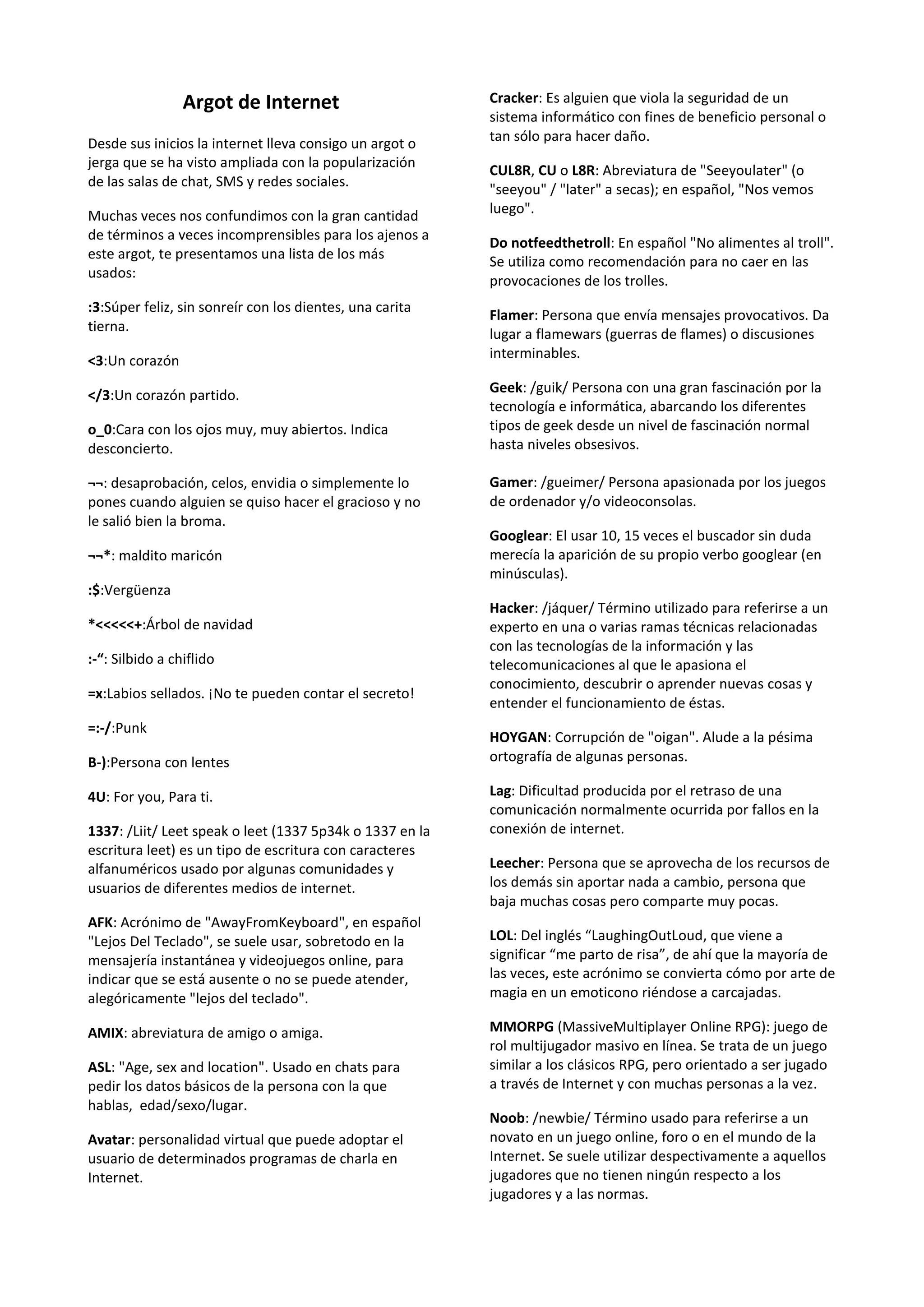 Argot de Internet                        Cracker: Es alguien que viola la seguridad de un
                                                          sistema informático con fines de beneficio personal o
Desde sus inicios la internet lleva consigo un argot o    tan sólo para hacer daño.
jerga que se ha visto ampliada con la popularización
                                                          CUL8R, CU o L8R: Abreviatura de "Seeyoulater" (o
de las salas de chat, SMS y redes sociales.
                                                          "seeyou" / "later" a secas); en español, "Nos vemos
Muchas veces nos confundimos con la gran cantidad         luego".
de términos a veces incomprensibles para los ajenos a
                                                          Do notfeedthetroll: En español "No alimentes al troll".
este argot, te presentamos una lista de los más
                                                          Se utiliza como recomendación para no caer en las
usados:
                                                          provocaciones de los trolles.
:3:Súper feliz, sin sonreír con los dientes, una carita
                                                          Flamer: Persona que envía mensajes provocativos. Da
tierna.
                                                          lugar a flamewars (guerras de flames) o discusiones
<3:Un corazón                                             interminables.

</3:Un corazón partido.                                   Geek: /guik/ Persona con una gran fascinación por la
                                                          tecnología e informática, abarcando los diferentes
o_0:Cara con los ojos muy, muy abiertos. Indica           tipos de geek desde un nivel de fascinación normal
desconcierto.                                             hasta niveles obsesivos.

¬¬: desaprobación, celos, envidia o simplemente lo        Gamer: /gueimer/ Persona apasionada por los juegos
pones cuando alguien se quiso hacer el gracioso y no      de ordenador y/o videoconsolas.
le salió bien la broma.
                                                          Googlear: El usar 10, 15 veces el buscador sin duda
¬¬*: maldito maricón                                      merecía la aparición de su propio verbo googlear (en
                                                          minúsculas).
:$:Vergüenza
                                                          Hacker: /jáquer/ Término utilizado para referirse a un
*<<<<<+:Árbol de navidad                                  experto en una o varias ramas técnicas relacionadas
                                                          con las tecnologías de la información y las
:-“: Silbido a chiflido                                   telecomunicaciones al que le apasiona el
                                                          conocimiento, descubrir o aprender nuevas cosas y
=x:Labios sellados. ¡No te pueden contar el secreto!
                                                          entender el funcionamiento de éstas.
=:-/:Punk
                                                          HOYGAN: Corrupción de "oigan". Alude a la pésima
B-):Persona con lentes                                    ortografía de algunas personas.

4U: For you, Para ti.                                     Lag: Dificultad producida por el retraso de una
                                                          comunicación normalmente ocurrida por fallos en la
1337: /Liit/ Leet speak o leet (1337 5p34k o 1337 en la   conexión de internet.
escritura leet) es un tipo de escritura con caracteres
alfanuméricos usado por algunas comunidades y             Leecher: Persona que se aprovecha de los recursos de
usuarios de diferentes medios de internet.                los demás sin aportar nada a cambio, persona que
                                                          baja muchas cosas pero comparte muy pocas.
AFK: Acrónimo de "AwayFromKeyboard", en español
"Lejos Del Teclado", se suele usar, sobretodo en la       LOL: Del inglés “LaughingOutLoud, que viene a
mensajería instantánea y videojuegos online, para         significar “me parto de risa”, de ahí que la mayoría de
indicar que se está ausente o no se puede atender,        las veces, este acrónimo se convierta cómo por arte de
alegóricamente "lejos del teclado".                       magia en un emoticono riéndose a carcajadas.

AMIX: abreviatura de amigo o amiga.                       MMORPG (MassiveMultiplayer Online RPG): juego de
                                                          rol multijugador masivo en línea. Se trata de un juego
ASL: "Age, sex and location". Usado en chats para         similar a los clásicos RPG, pero orientado a ser jugado
pedir los datos básicos de la persona con la que          a través de Internet y con muchas personas a la vez.
hablas, edad/sexo/lugar.
                                                          Noob: /newbie/ Término usado para referirse a un
Avatar: personalidad virtual que puede adoptar el         novato en un juego online, foro o en el mundo de la
usuario de determinados programas de charla en            Internet. Se suele utilizar despectivamente a aquellos
Internet.                                                 jugadores que no tienen ningún respecto a los
                                                          jugadores y a las normas.
 
