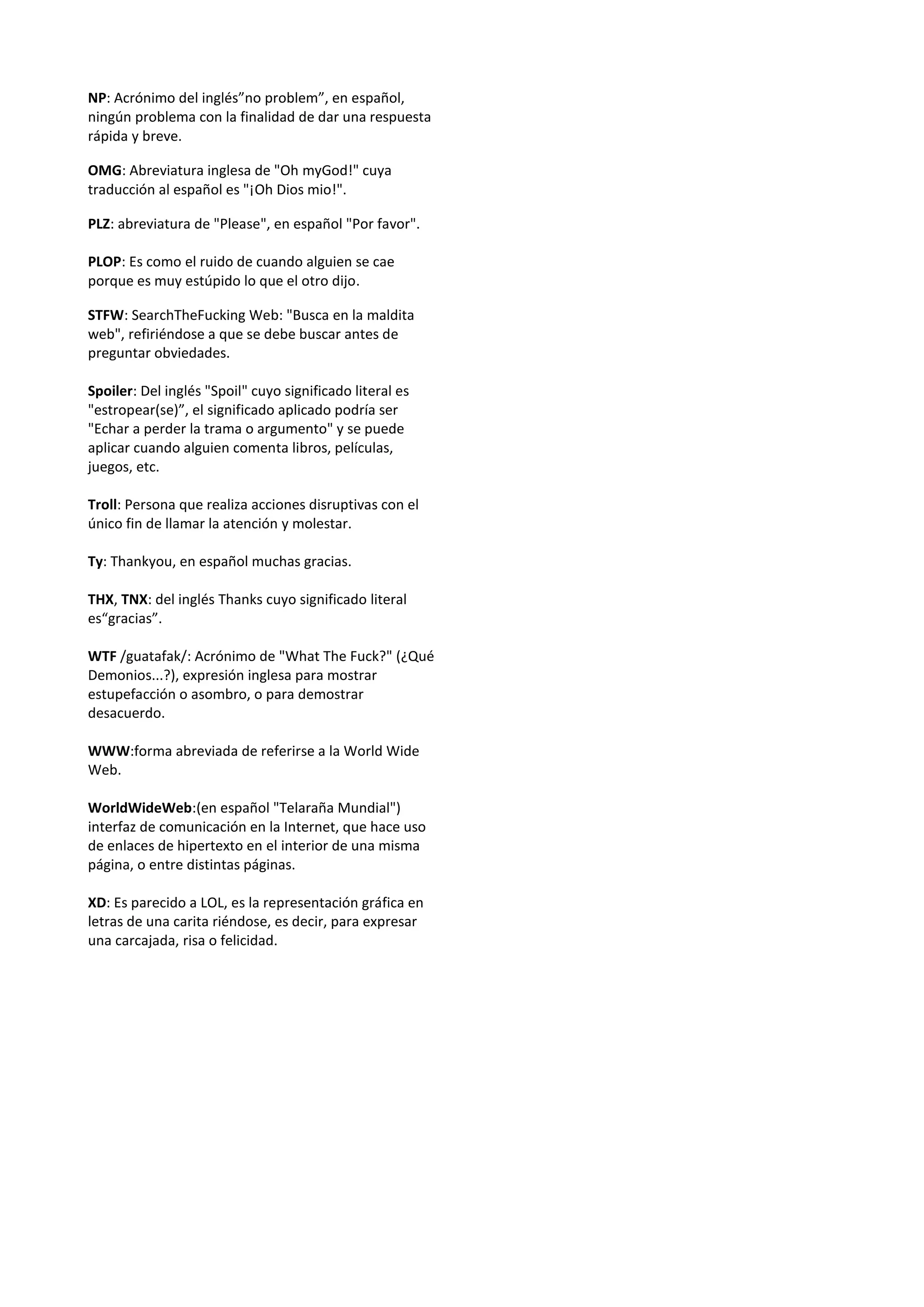NP: Acrónimo del inglés”no problem”, en español,
ningún problema con la finalidad de dar una respuesta
rápida y breve.

OMG: Abreviatura inglesa de "Oh myGod!" cuya
traducción al español es "¡Oh Dios mio!".

PLZ: abreviatura de "Please", en español "Por favor".

PLOP: Es como el ruido de cuando alguien se cae
porque es muy estúpido lo que el otro dijo.

STFW: SearchTheFucking Web: "Busca en la maldita
web", refiriéndose a que se debe buscar antes de
preguntar obviedades.

Spoiler: Del inglés "Spoil" cuyo significado literal es
"estropear(se)”, el significado aplicado podría ser
"Echar a perder la trama o argumento" y se puede
aplicar cuando alguien comenta libros, películas,
juegos, etc.

Troll: Persona que realiza acciones disruptivas con el
único fin de llamar la atención y molestar.

Ty: Thankyou, en español muchas gracias.

THX, TNX: del inglés Thanks cuyo significado literal
es“gracias”.

WTF /guatafak/: Acrónimo de "What The Fuck?" (¿Qué
Demonios...?), expresión inglesa para mostrar
estupefacción o asombro, o para demostrar
desacuerdo.

WWW:forma abreviada de referirse a la World Wide
Web.

WorldWideWeb:(en español "Telaraña Mundial")
interfaz de comunicación en la Internet, que hace uso
de enlaces de hipertexto en el interior de una misma
página, o entre distintas páginas.

XD: Es parecido a LOL, es la representación gráfica en
letras de una carita riéndose, es decir, para expresar
una carcajada, risa o felicidad.
 