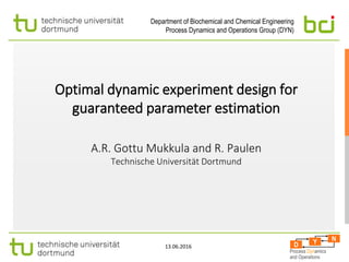 Department of Biochemical and Chemical Engineering
Process Dynamics and Operations Group (DYN)
D
N
Y
D
D
N
N
Y
Y
Process Dynamics
and Operations
13.06.2016
Optimal dynamic experiment design for
guaranteed parameter estimation
A.R. Gottu Mukkula and R. Paulen
Technische Universität Dortmund
 