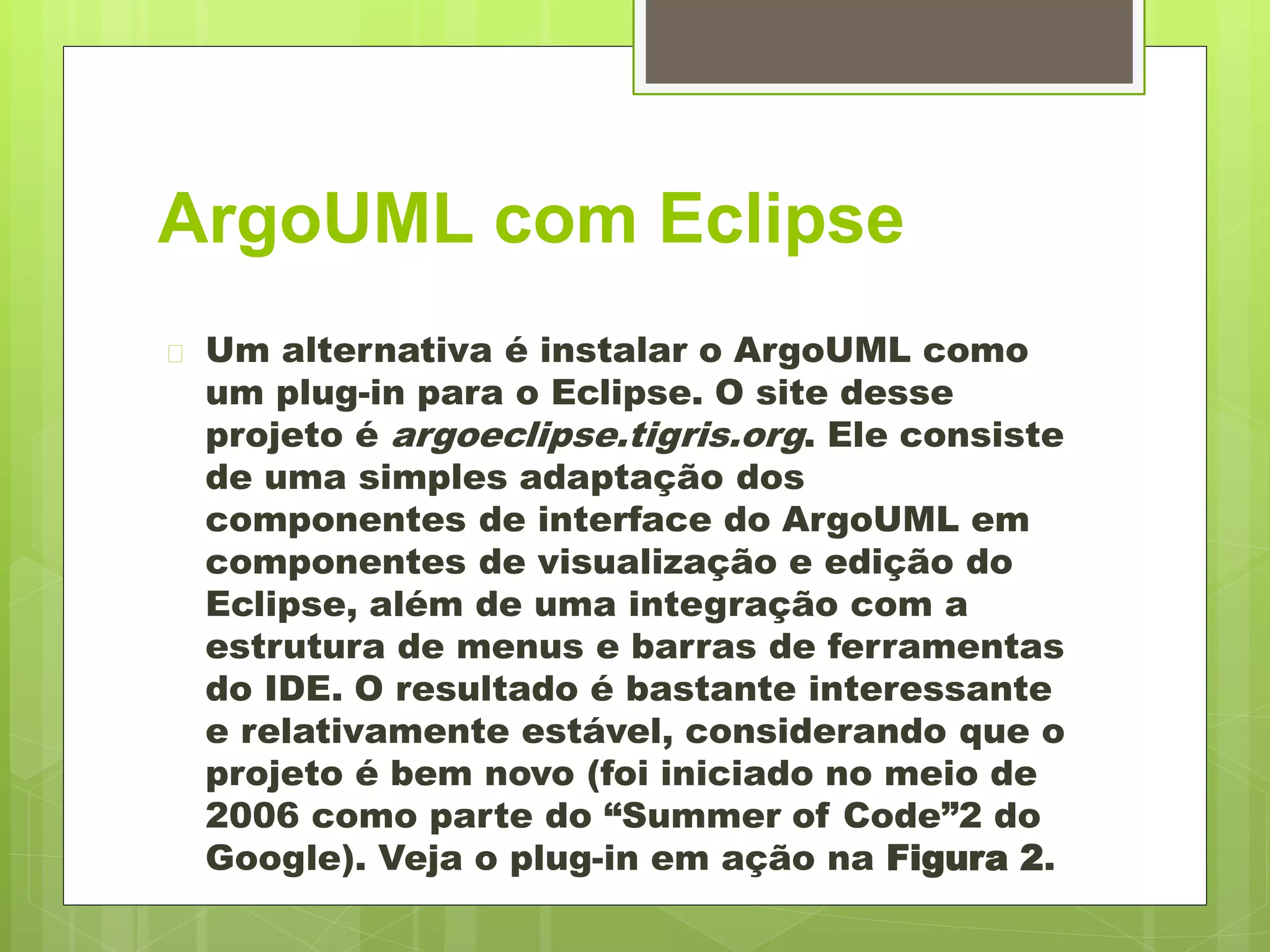 ArgoUML com Eclipse 
 Um alternativa é instalar o ArgoUML como 
um plug-in para o Eclipse. O site desse 
projeto é argoeclipse.tigris.org. Ele consiste 
de uma simples adaptação dos 
componentes de interface do ArgoUML em 
componentes de visualização e edição do 
Eclipse, além de uma integração com a 
estrutura de menus e barras de ferramentas 
do IDE. O resultado é bastante interessante 
e relativamente estável, considerando que o 
projeto é bem novo (foi iniciado no meio de 
2006 como parte do “Summer of Code”2 do 
Google). Veja o plug-in em ação na Figura 2. 
 