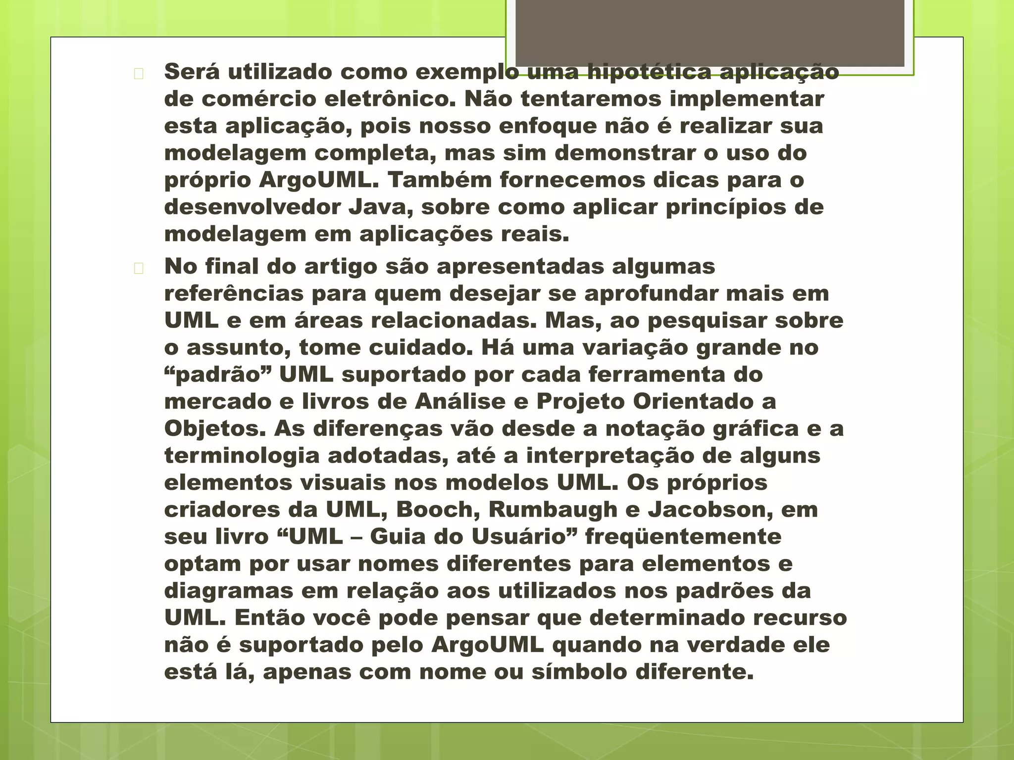  Será utilizado como exemplo uma hipotética aplicação 
de comércio eletrônico. Não tentaremos implementar 
esta aplicação, pois nosso enfoque não é realizar sua 
modelagem completa, mas sim demonstrar o uso do 
próprio ArgoUML. Também fornecemos dicas para o 
desenvolvedor Java, sobre como aplicar princípios de 
modelagem em aplicações reais. 
 No final do artigo são apresentadas algumas 
referências para quem desejar se aprofundar mais em 
UML e em áreas relacionadas. Mas, ao pesquisar sobre 
o assunto, tome cuidado. Há uma variação grande no 
“padrão” UML suportado por cada ferramenta do 
mercado e livros de Análise e Projeto Orientado a 
Objetos. As diferenças vão desde a notação gráfica e a 
terminologia adotadas, até a interpretação de alguns 
elementos visuais nos modelos UML. Os próprios 
criadores da UML, Booch, Rumbaugh e Jacobson, em 
seu livro “UML – Guia do Usuário” freqüentemente 
optam por usar nomes diferentes para elementos e 
diagramas em relação aos utilizados nos padrões da 
UML. Então você pode pensar que determinado recurso 
não é suportado pelo ArgoUML quando na verdade ele 
está lá, apenas com nome ou símbolo diferente. 
 