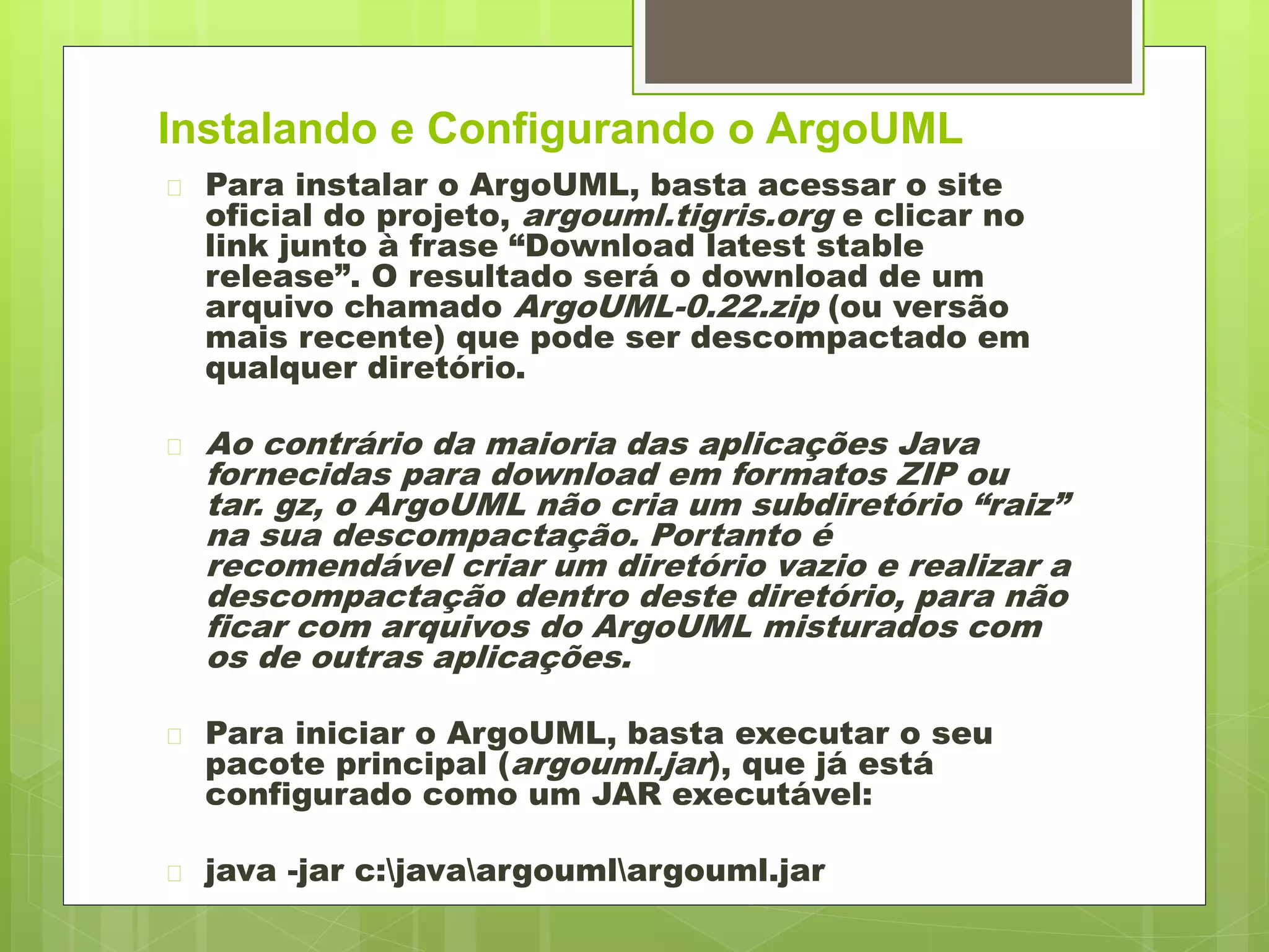 Instalando e Configurando o ArgoUML 
 Para instalar o ArgoUML, basta acessar o site 
oficial do projeto, argouml.tigris.org e clicar no 
link junto à frase “Download latest stable 
release”. O resultado será o download de um 
arquivo chamado ArgoUML-0.22.zip (ou versão 
mais recente) que pode ser descompactado em 
qualquer diretório. 
 Ao contrário da maioria das aplicações Java 
fornecidas para download em formatos ZIP ou 
tar. gz, o ArgoUML não cria um subdiretório “raiz” 
na sua descompactação. Portanto é 
recomendável criar um diretório vazio e realizar a 
descompactação dentro deste diretório, para não 
ficar com arquivos do ArgoUML misturados com 
os de outras aplicações. 
 Para iniciar o ArgoUML, basta executar o seu 
pacote principal (argouml.jar), que já está 
configurado como um JAR executável: 
 java -jar c:javaargoumlargouml.jar 
 