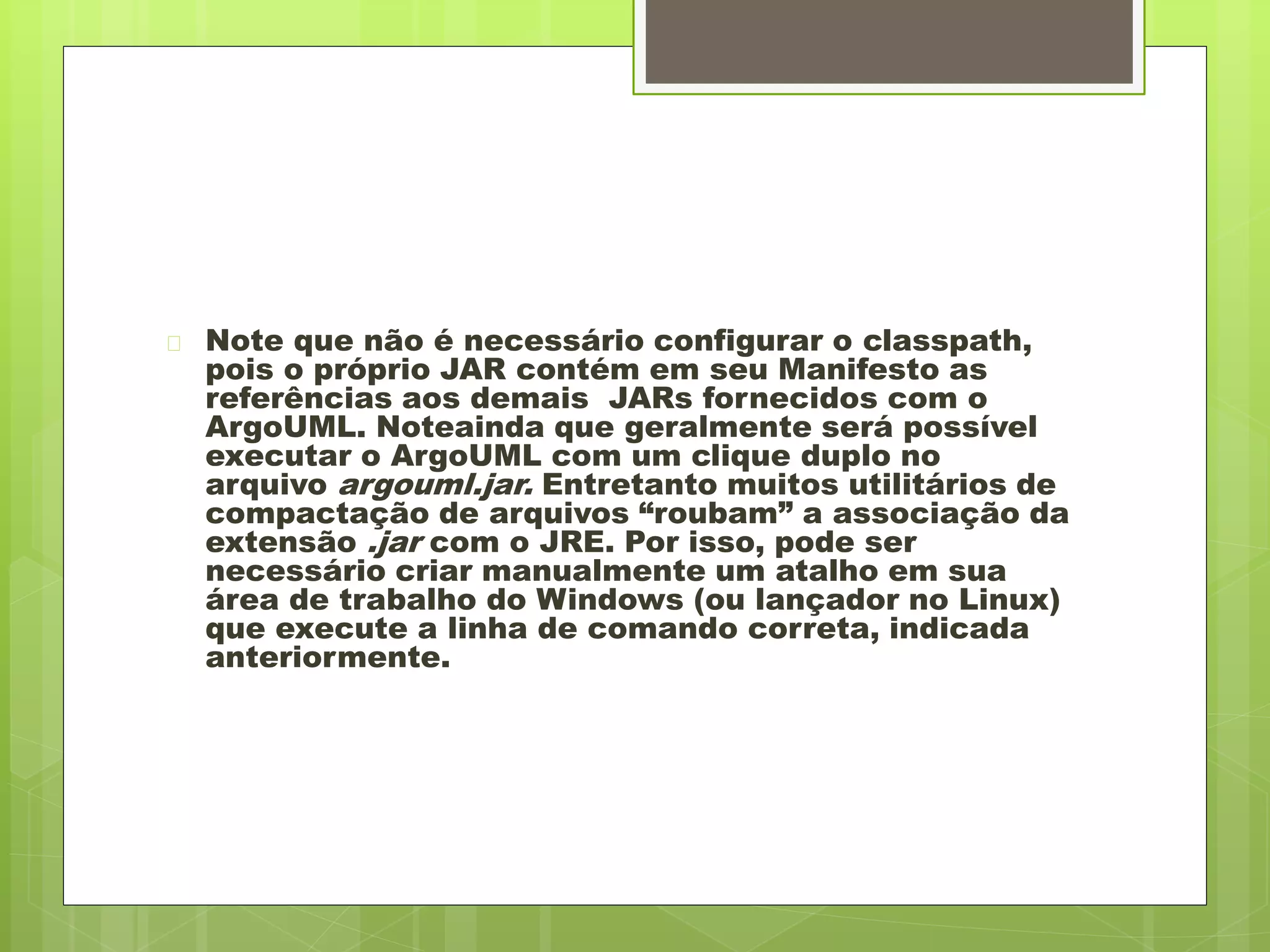  Note que não é necessário configurar o classpath, 
pois o próprio JAR contém em seu Manifesto as 
referências aos demais JARs fornecidos com o 
ArgoUML. Noteainda que geralmente será possível 
executar o ArgoUML com um clique duplo no 
arquivo argouml.jar. Entretanto muitos utilitários de 
compactação de arquivos “roubam” a associação da 
extensão .jar com o JRE. Por isso, pode ser 
necessário criar manualmente um atalho em sua 
área de trabalho do Windows (ou lançador no Linux) 
que execute a linha de comando correta, indicada 
anteriormente. 
 