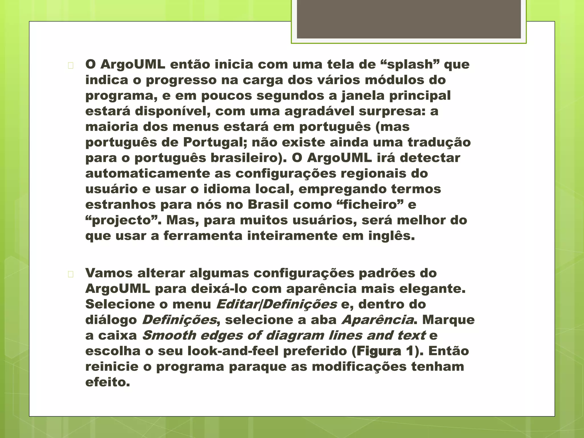  O ArgoUML então inicia com uma tela de “splash” que 
indica o progresso na carga dos vários módulos do 
programa, e em poucos segundos a janela principal 
estará disponível, com uma agradável surpresa: a 
maioria dos menus estará em português (mas 
português de Portugal; não existe ainda uma tradução 
para o português brasileiro). O ArgoUML irá detectar 
automaticamente as configurações regionais do 
usuário e usar o idioma local, empregando termos 
estranhos para nós no Brasil como “ficheiro” e 
“projecto”. Mas, para muitos usuários, será melhor do 
que usar a ferramenta inteiramente em inglês. 
 Vamos alterar algumas configurações padrões do 
ArgoUML para deixá-lo com aparência mais elegante. 
Selecione o menu Editar|Definições e, dentro do 
diálogo Definições, selecione a aba Aparência. Marque 
a caixa Smooth edges of diagram lines and text e 
escolha o seu look-and-feel preferido (Figura 1). Então 
reinicie o programa paraque as modificações tenham 
efeito. 
 