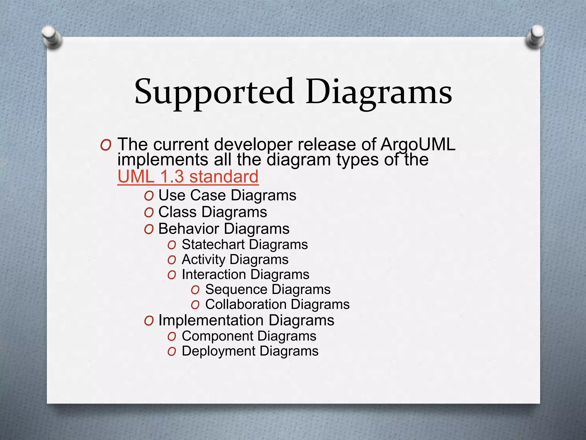 Supported Diagrams
O The current developer release of ArgoUML
implements all the diagram types of the
UML 1.3 standard
O Use Case Diagrams
O Class Diagrams
O Behavior Diagrams
O Statechart Diagrams
O Activity Diagrams
O Interaction Diagrams
O Sequence Diagrams
O Collaboration Diagrams
O Implementation Diagrams
O Component Diagrams
O Deployment Diagrams
 