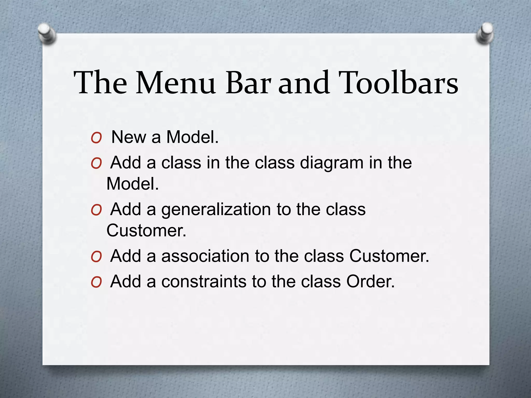 The Menu Bar and Toolbars
O New a Model.
O Add a class in the class diagram in the
Model.
O Add a generalization to the class
Customer.
O Add a association to the class Customer.
O Add a constraints to the class Order.
 