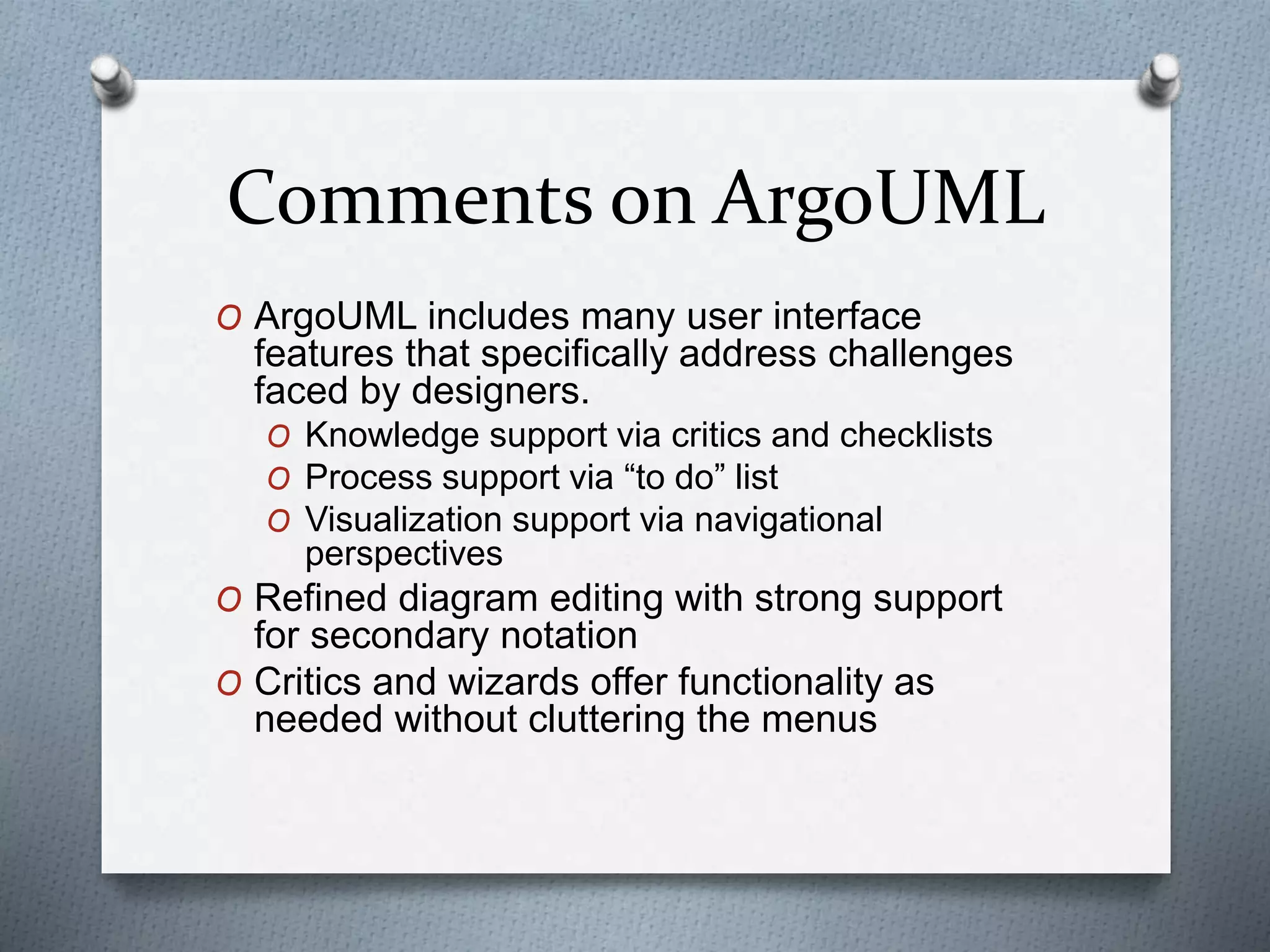 Comments on ArgoUML
O ArgoUML includes many user interface
features that specifically address challenges
faced by designers.
O Knowledge support via critics and checklists
O Process support via “to do” list
O Visualization support via navigational
perspectives
O Refined diagram editing with strong support
for secondary notation
O Critics and wizards offer functionality as
needed without cluttering the menus
 