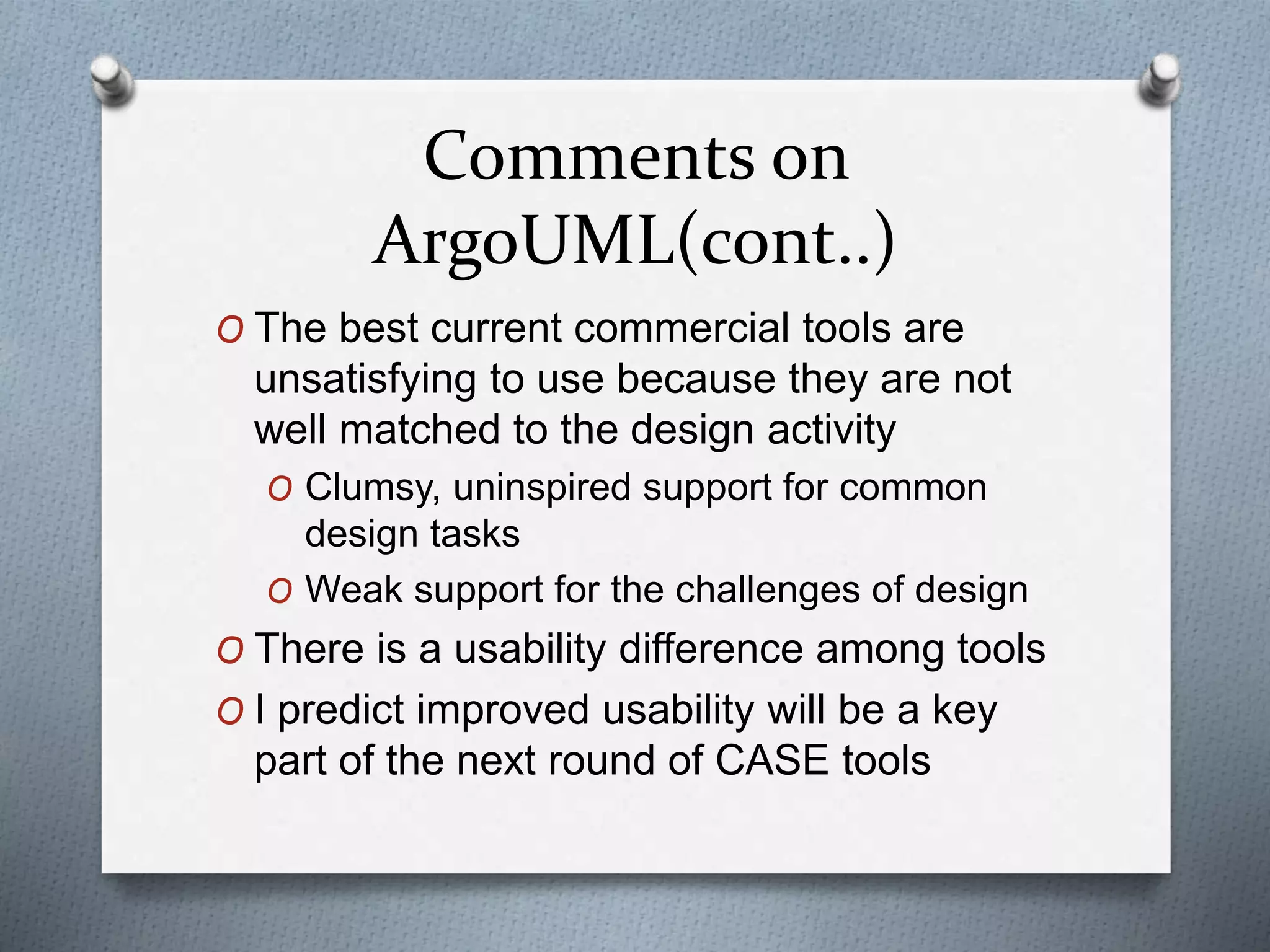 Comments on
ArgoUML(cont..)
O The best current commercial tools are
unsatisfying to use because they are not
well matched to the design activity
O Clumsy, uninspired support for common
design tasks
O Weak support for the challenges of design
O There is a usability difference among tools
O I predict improved usability will be a key
part of the next round of CASE tools
 