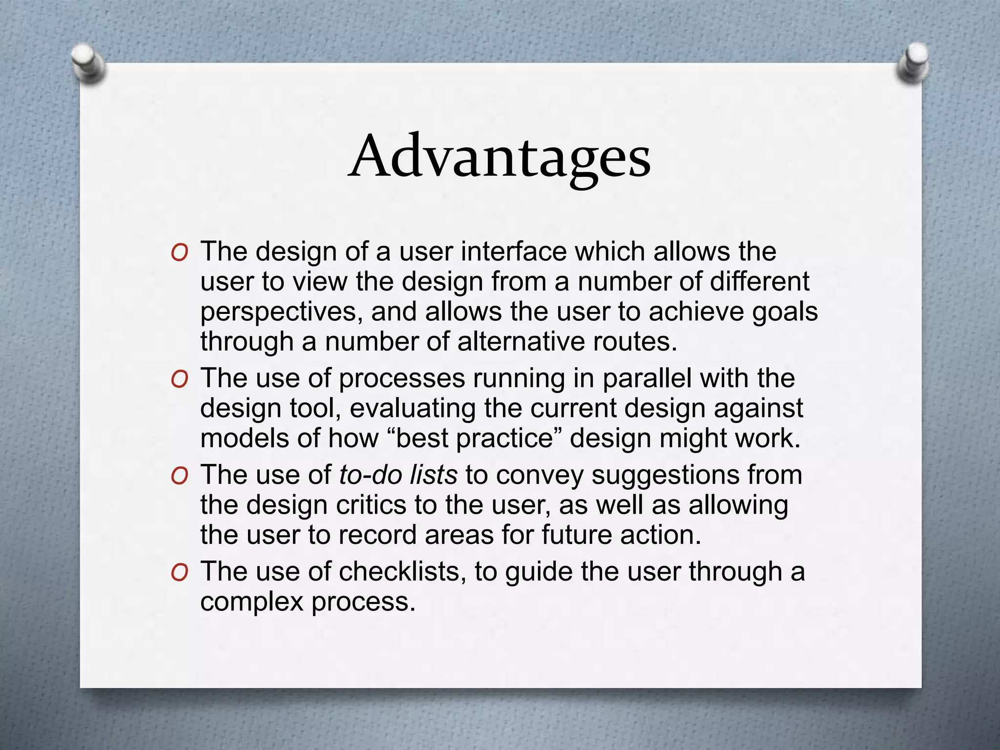 Advantages
O The design of a user interface which allows the
user to view the design from a number of different
perspectives, and allows the user to achieve goals
through a number of alternative routes.
O The use of processes running in parallel with the
design tool, evaluating the current design against
models of how “best practice” design might work.
O The use of to-do lists to convey suggestions from
the design critics to the user, as well as allowing
the user to record areas for future action.
O The use of checklists, to guide the user through a
complex process.
 