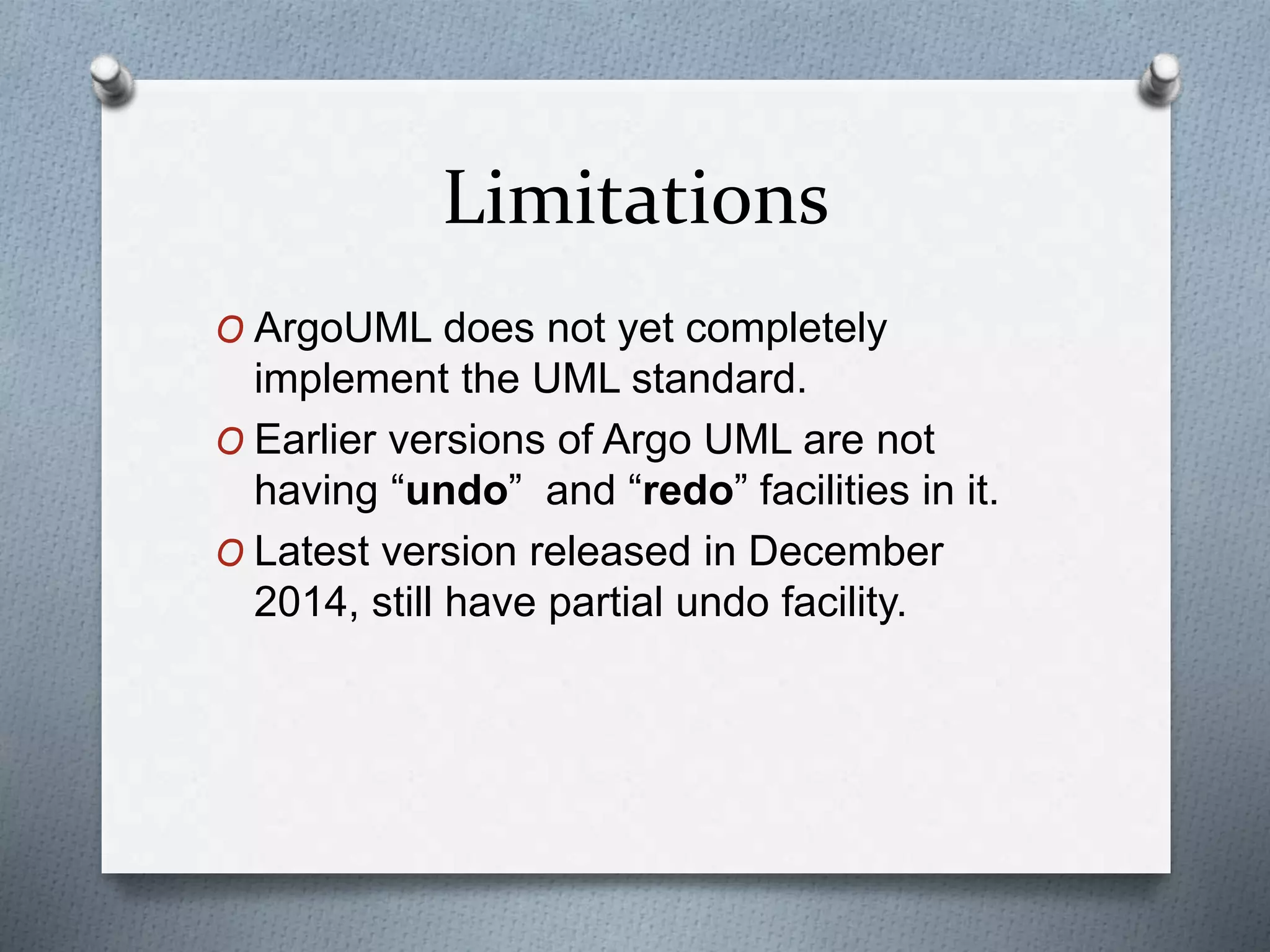 Limitations
O ArgoUML does not yet completely
implement the UML standard.
O Earlier versions of Argo UML are not
having “undo” and “redo” facilities in it.
O Latest version released in December
2014, still have partial undo facility.
 