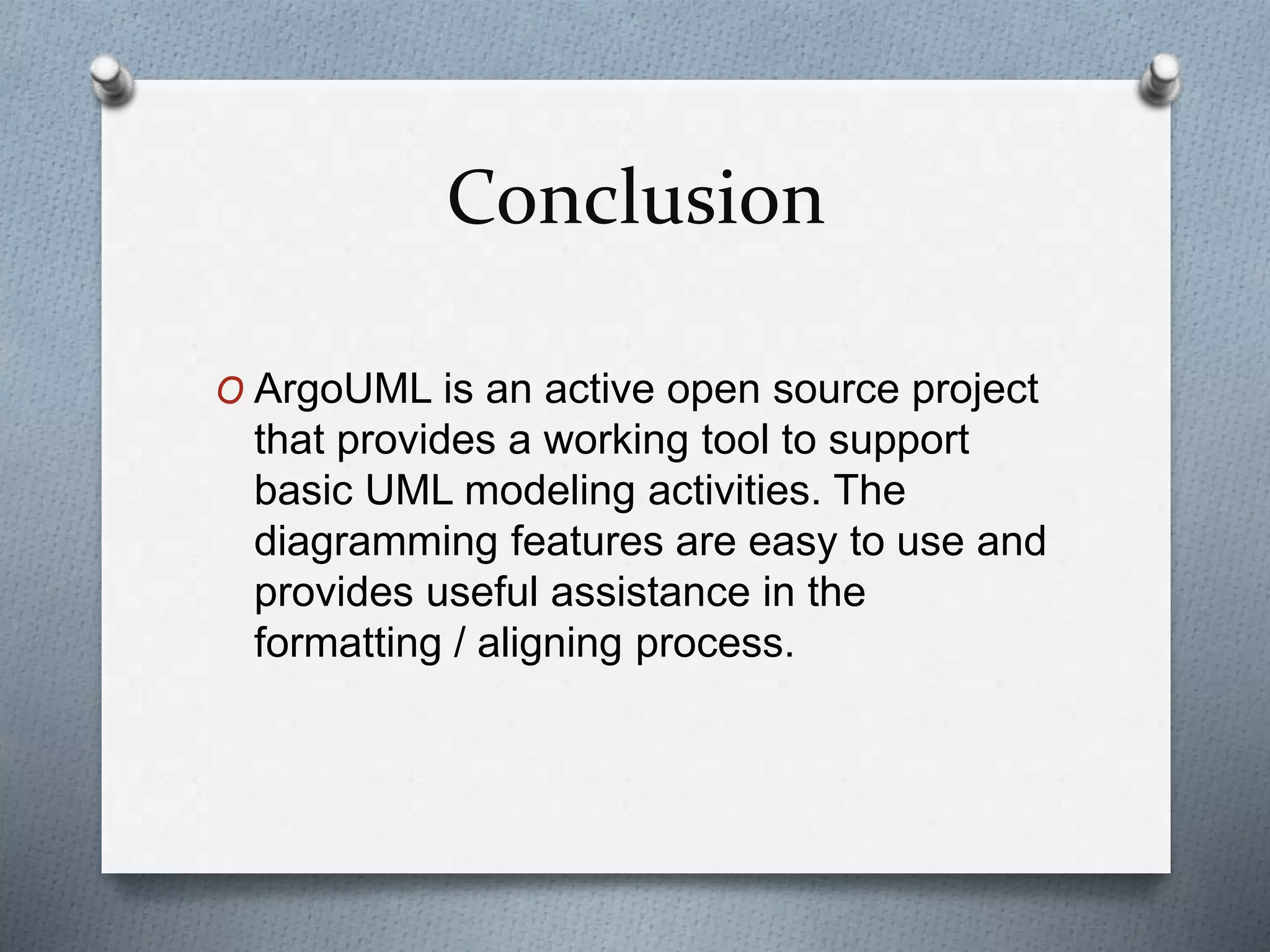 Conclusion
O ArgoUML is an active open source project
that provides a working tool to support
basic UML modeling activities. The
diagramming features are easy to use and
provides useful assistance in the
formatting / aligning process.
 