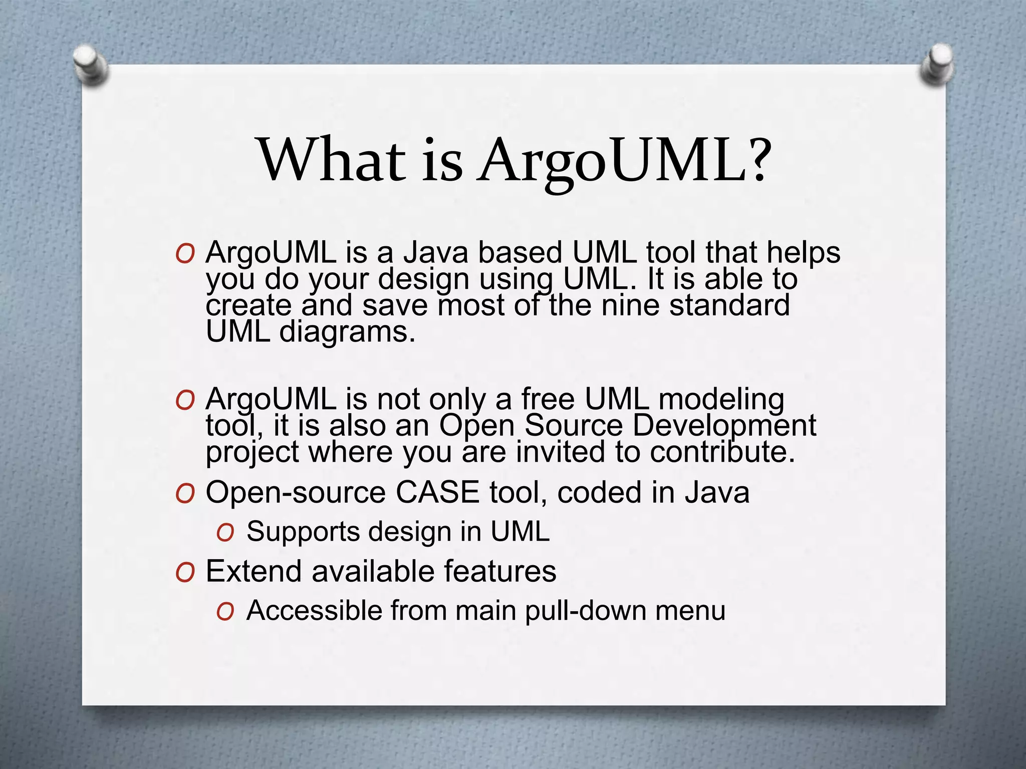 What is ArgoUML?
O ArgoUML is a Java based UML tool that helps
you do your design using UML. It is able to
create and save most of the nine standard
UML diagrams.
O ArgoUML is not only a free UML modeling
tool, it is also an Open Source Development
project where you are invited to contribute.
O Open-source CASE tool, coded in Java
O Supports design in UML
O Extend available features
O Accessible from main pull-down menu
 