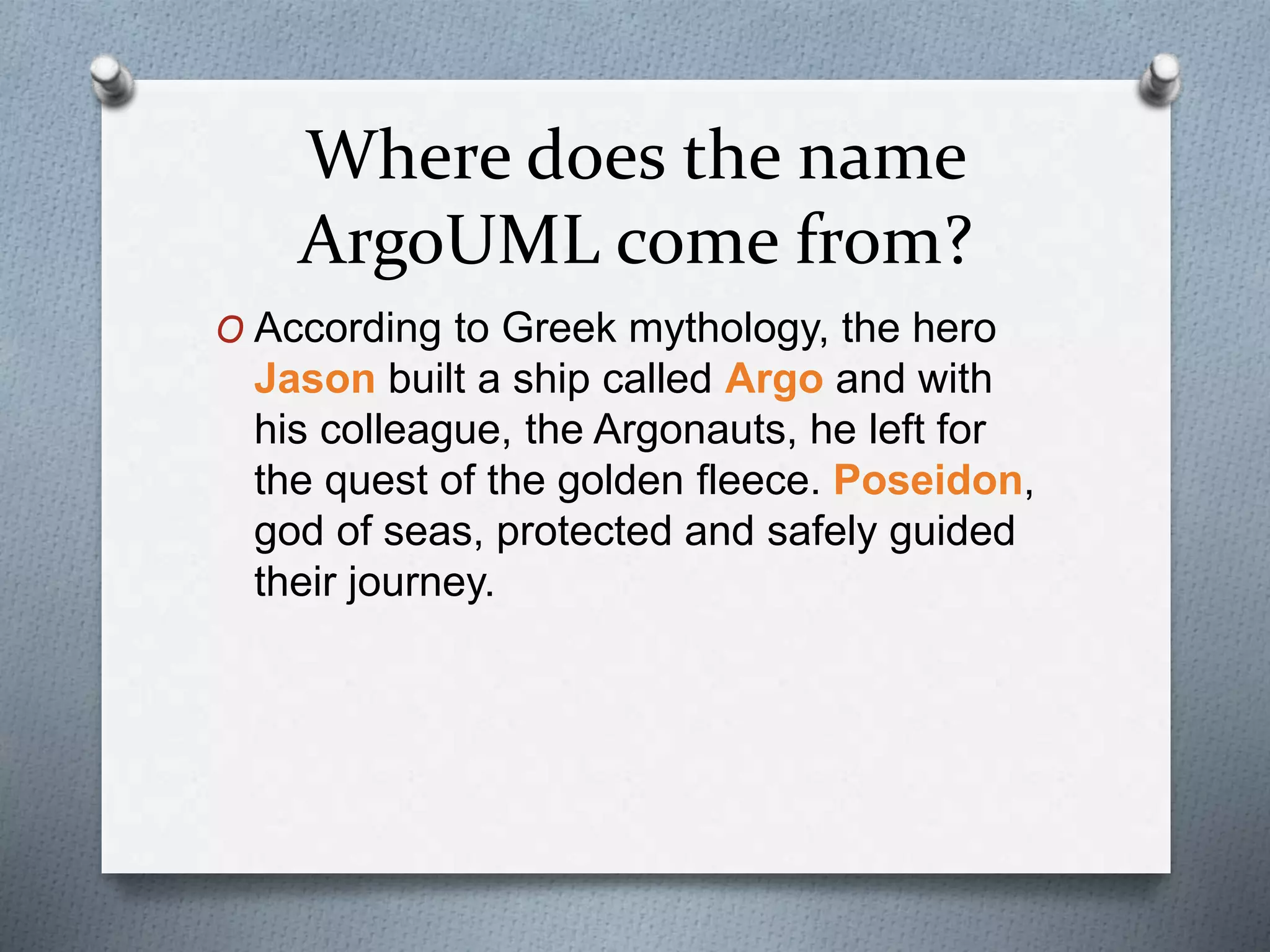 Where does the name
ArgoUML come from?
O According to Greek mythology, the hero
Jason built a ship called Argo and with
his colleague, the Argonauts, he left for
the quest of the golden fleece. Poseidon,
god of seas, protected and safely guided
their journey.
 