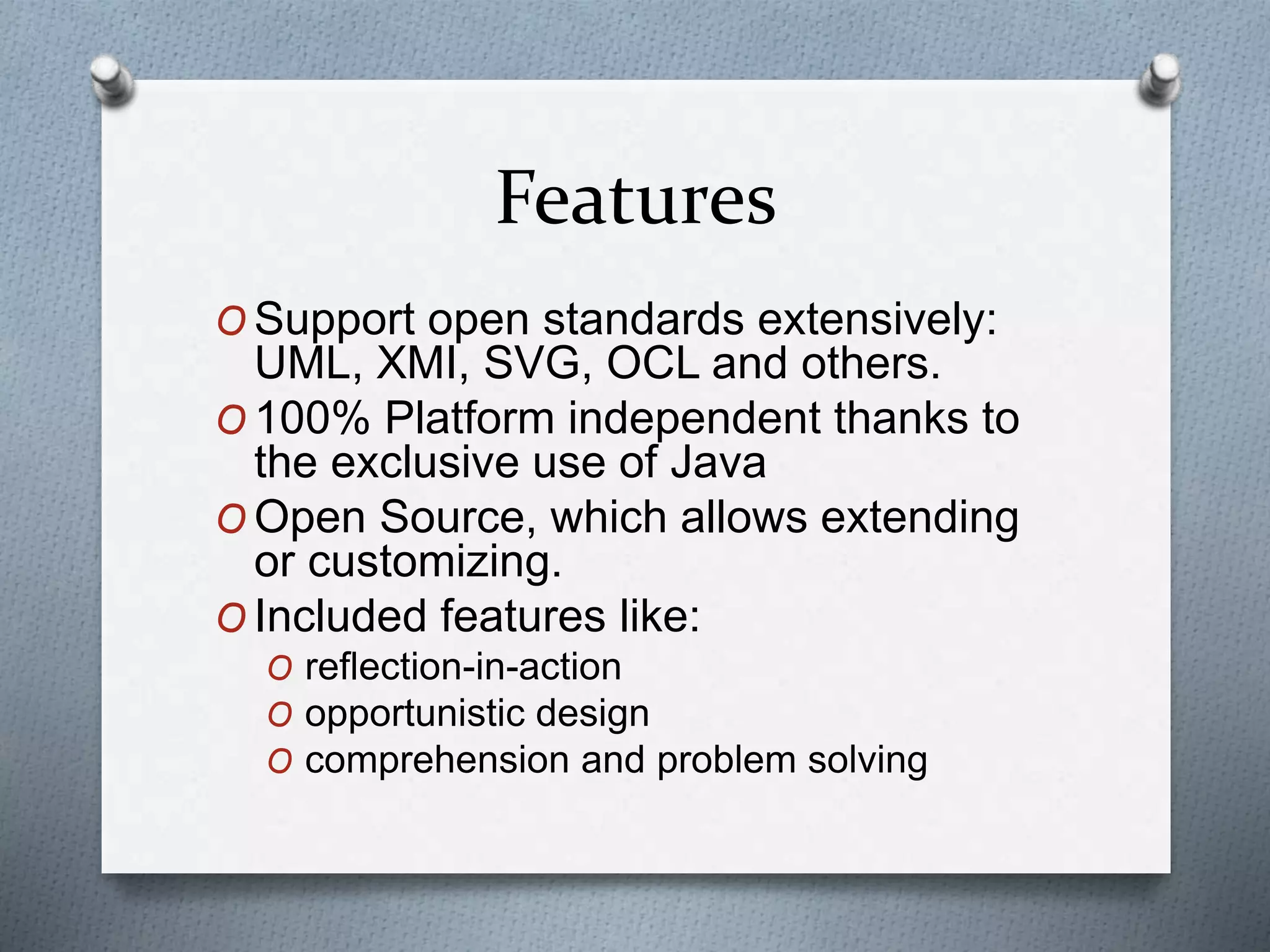 Features
O Support open standards extensively:
UML, XMI, SVG, OCL and others.
O 100% Platform independent thanks to
the exclusive use of Java
O Open Source, which allows extending
or customizing.
O Included features like:
O reflection-in-action
O opportunistic design
O comprehension and problem solving
 