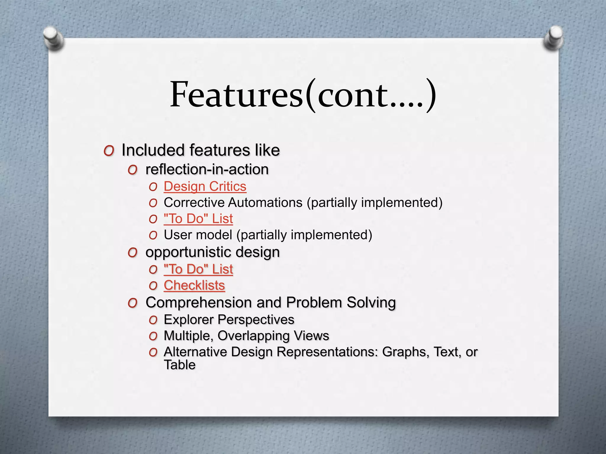Features(cont….)
O Included features like
O reflection-in-action
O Design Critics
O Corrective Automations (partially implemented)
O "To Do" List
O User model (partially implemented)
O opportunistic design
O "To Do" List
O Checklists
O Comprehension and Problem Solving
O Explorer Perspectives
O Multiple, Overlapping Views
O Alternative Design Representations: Graphs, Text, or
Table
 