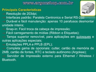 Principais Características
→ Resolução de 203dpi;
→ Interfaces padrão: Paralela Centronics e Serial RS-232;
→ Durável e fácil manutenção: apenas 10 parafusos desmontar
unidade inteira;
→ Snap-in: Fácil troca da cabeça de impressão;
→ Fácil carregamento de mídias (Ribbon e Etiquetas);
→ Tampa superior removível, para aplicações em quiosques e
outras aplicações especiais;
→ Emulações PPLA e PPLB (EPL);
→ Completa gama de opcionais: cutter, cartão de memória de
2MB, cartão de fontes, RTC e teclado autônomo (Argokee);
→ Servidor de Impressão externo para Ethernet / Wireless /
Bluetooth.
 