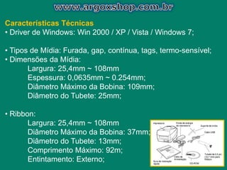 Características Técnicas
• Driver de Windows: Win 2000 / XP / Vista / Windows 7;
• Tipos de Mídia: Furada, gap, contínua, tags, termo-sensível;
• Dimensões da Mídia:
Largura: 25,4mm ~ 108mm
Espessura: 0,0635mm ~ 0.254mm;
Diâmetro Máximo da Bobina: 109mm;
Diâmetro do Tubete: 25mm;
• Ribbon:
Largura: 25,4mm ~ 108mm
Diâmetro Máximo da Bobina: 37mm;
Diâmetro do Tubete: 13mm;
Comprimento Máximo: 92m;
Entintamento: Externo;
 