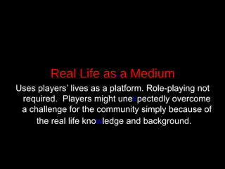 Real Life as a Medium Uses players’ lives as a platform. Role-playing not required.  Players might une x pectedly overcome a challenge for the community simply because of the real life kno w ledge and background.   