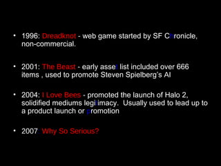 1996:  Dreadknot  -  web game started by SF C h ronicle, non-commercial. 2001:  The Beast  -  early asse t  list included over 666 items , used to promote Steven Spielberg’s  AI 2004:  I Love Bees  -   promoted the launch of Halo 2, solidified mediums legi t imacy.  Usually used to lead up to a product launch or  p romotion 2007 :   Why So Serious? 