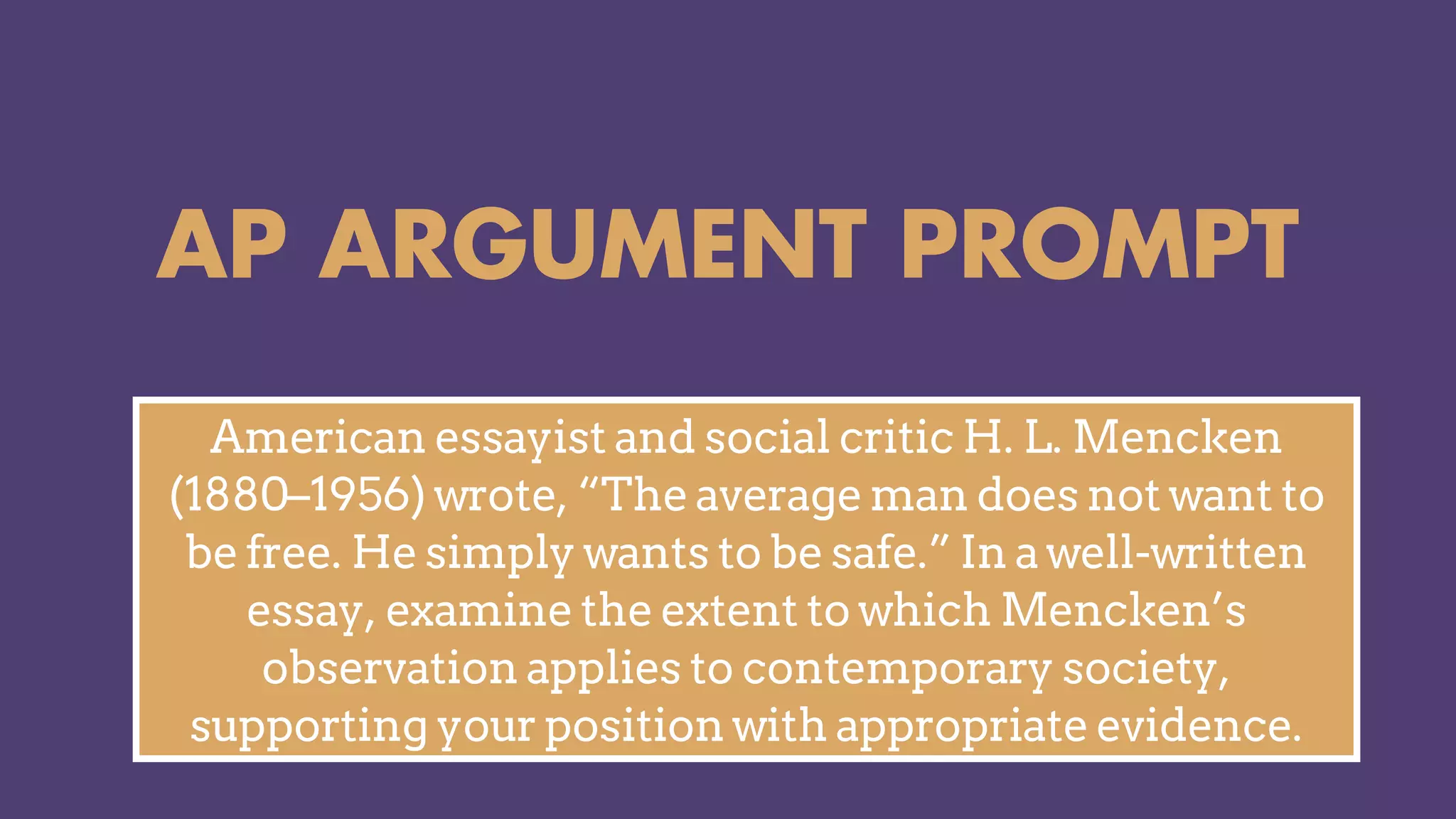 AP ARGUMENT PROMPT
American essayist and social critic H. L. Mencken
(1880–1956) wrote, “The average man does not want to
be free. He simply wants to be safe.” In a well-written
essay, examine the extent to which Mencken’s
observation applies to contemporary society,
supporting your position with appropriate evidence.
 