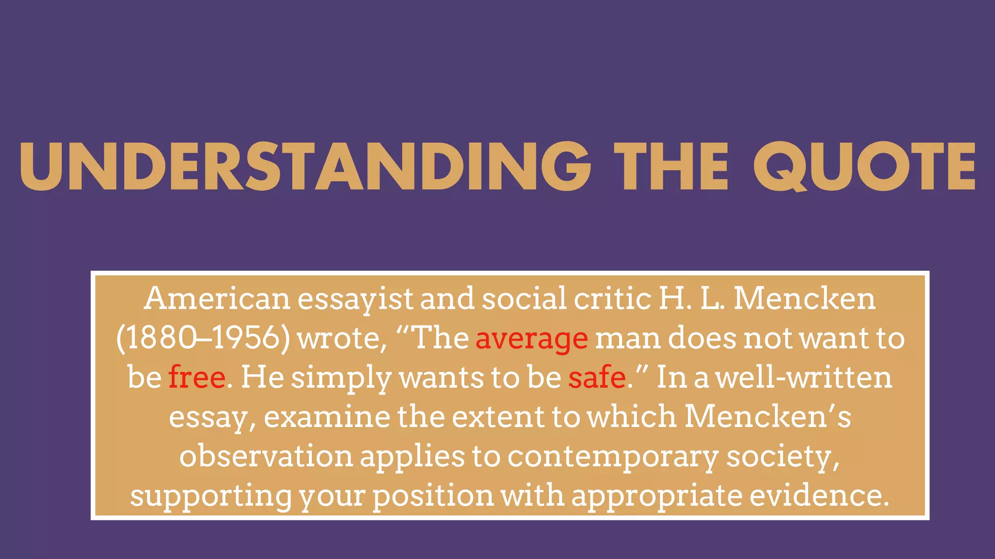 UNDERSTANDING THE QUOTE
American essayist and social critic H. L. Mencken
(1880–1956) wrote, “The average man does not want to
be free. He simply wants to be safe.” In a well-written
essay, examine the extent to which Mencken’s
observation applies to contemporary society,
supporting your position with appropriate evidence.
 