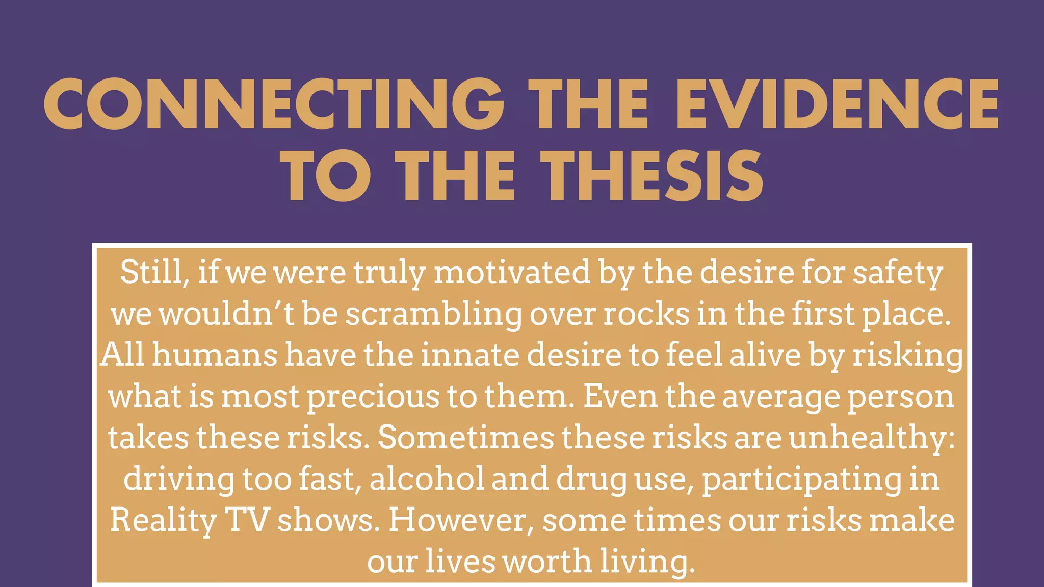 CONNECTING THE EVIDENCE
TO THE THESIS
Still, if we were truly motivated by the desire for safety
we wouldn’t be scrambling over rocks in the first place.
All humans have the innate desire to feel alive by risking
what is most precious to them. Even the average person
takes these risks. Sometimes these risks are unhealthy:
driving too fast, alcohol and drug use, participating in
Reality TV shows. However, some times our risks make
our lives worth living.
 