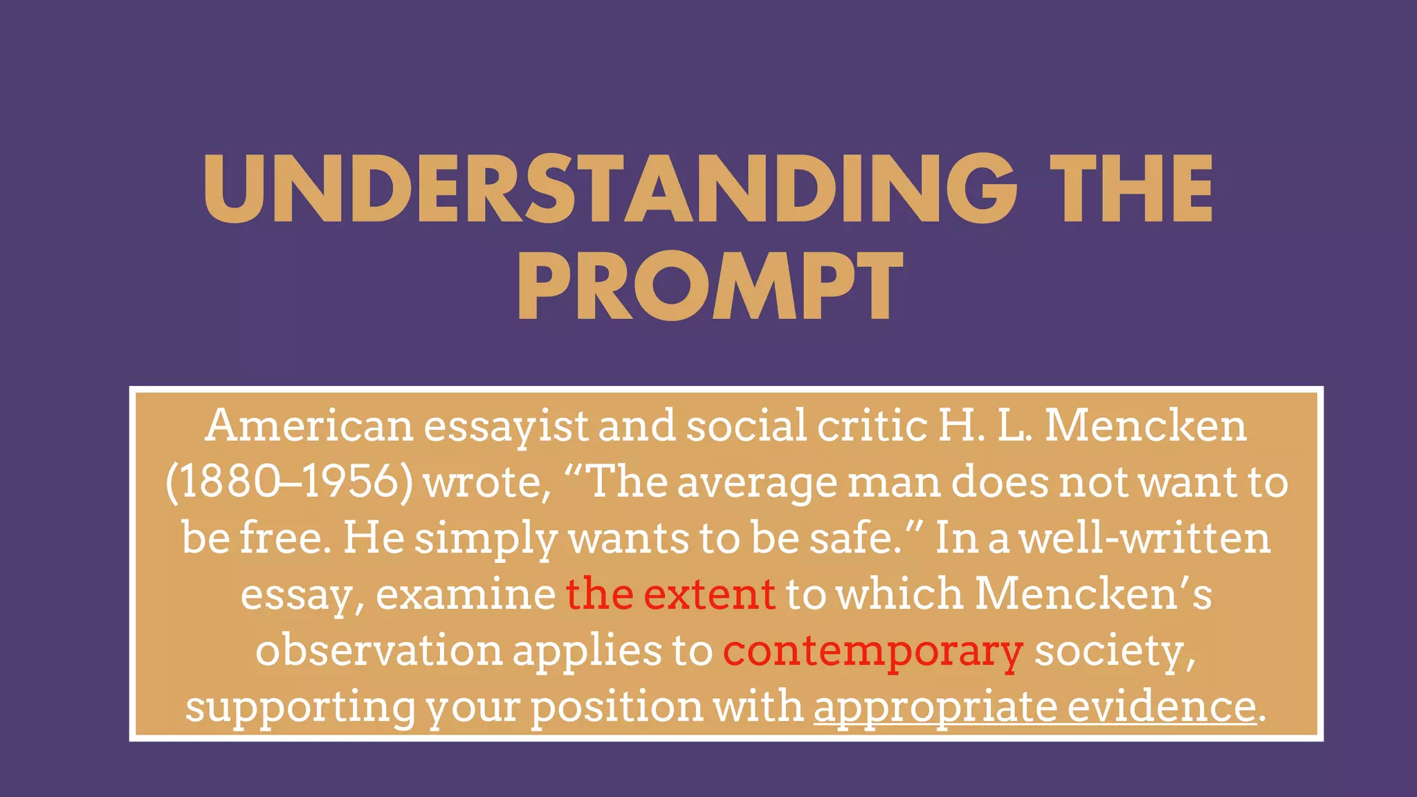 UNDERSTANDING THE
PROMPT
American essayist and social critic H. L. Mencken
(1880–1956) wrote, “The average man does not want to
be free. He simply wants to be safe.” In a well-written
essay, examine the extent to which Mencken’s
observation applies to contemporary society,
supporting your position with appropriate evidence.
 