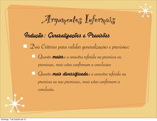 Argumentos Informais
                        Indução: Generalizações e Previsões
                          Dois Critérios para validar generalizações e previsões:
                               Quanto maior é a amostra referida na premissa ou
                               premissas, mais estas confirmam a conclusão;
                               Quanto mais diversificada é a amostra referida na
                               premissa ou nas premissas, mais estas confirmam a
                               conclusão.



Domingo, 7 de Outubro de 12
 