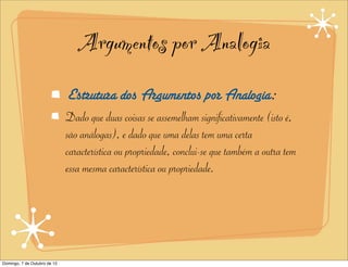 Argumentos por Analogia
                              Estrutura dos Argumentos por Analogia:
                              Dado que duas coisas se assemelham significativamente (isto é,
                              são análogas), e dado que uma delas tem uma certa
                              característica ou propriedade, conclui-se que também a outra tem
                              essa mesma característica ou propriedade.




Domingo, 7 de Outubro de 12
 