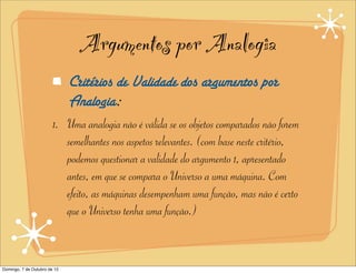 Argumentos por Analogia
                              Critérios de Validade dos argumentos por
                              Analogia:
                        1. Uma analogia não é válida se os objetos comparados não forem
                           semelhantes nos aspetos relevantes. (com base neste critério,
                           podemos questionar a validade do argumento 1, apresentado
                           antes, em que se compara o Universo a uma máquina. Com
                           efeito, as máquinas desempenham uma função, mas não é certo
                           que o Universo tenha uma função.)


Domingo, 7 de Outubro de 12
 