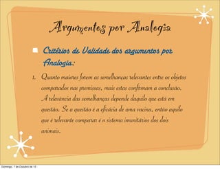 Argumentos por Analogia
                              Critérios de Validade dos argumentos por
                              Analogia:
                        1. Quanto maiores forem as semelhanças relevantes entre os objetos
                           comparados nas premissas, mais estas confirmam a conclusão.
                           A relevância das semelhanças depende daquilo que está em
                           questão. Se a questão é a eficácia de uma vacina, então aquilo
                           que é relevante comparar é o sistema imunitários dos dois
                           animais.


Domingo, 7 de Outubro de 12
 
