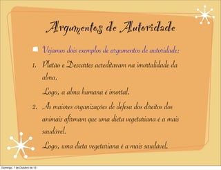 Argumentos de Autoridade
                           Vejamos dois exemplos de argumentos de autoridade:
                        1. Platão e Descartes acreditavam na imortalidade da
                           alma.
                           Logo, a alma humana é imortal.
                        2. As maiores organizações de defesa dos direitos dos
                           animais afirmam que uma dieta vegetariana é a mais
                           saudável.
                           Logo, uma dieta vegetariana é a mais saudável.
Domingo, 7 de Outubro de 12
 