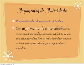 Argumentos de Autoridade
                              Características dos Argumentos de Autoridade:
                              Num argumento de autoridade conclui-
                              se que uma determinada proposição é verdadeira porque
                              uma certa autoridade (um ou vários indivíduos, uma ou
                              várias organizações) defende que essa proposição é
                              verdadeira.


Domingo, 7 de Outubro de 12
 