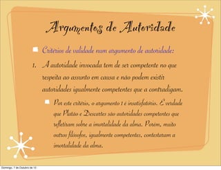 Argumentos de Autoridade
                           Critérios de validade num argumento de autoridade:
                        1. A autoridade invocada tem de ser competente no que
                           respeita ao assunto em causa e não podem existir
                           autoridades igualmente competentes que a contradigam.
                               Por este critério, o argumento 1 é insatisfatório. É verdade
                               que Platão e Descartes são autoridades competentes que
                               refletiram sobre a imortalidade da alma. Porém, muito
                               outros filósofos, igualmente competentes, contestaram a
                               imortalidade da alma.

Domingo, 7 de Outubro de 12
 