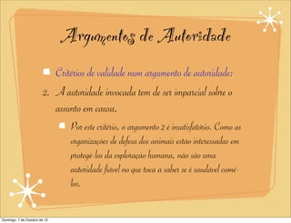 Argumentos de Autoridade
                           Critérios de validade num argumento de autoridade:
                        2. A autoridade invocada tem de ser imparcial sobre o
                           assunto em causa.
                               Por este critério, o argumento 2 é insatisfatório. Como as
                               organizações de defesa dos animais estão interessadas em
                               protegê-los da exploração humana, não são uma
                               autoridade fiável no que toca a saber se é saudável comê-
                               los.

Domingo, 7 de Outubro de 12
 