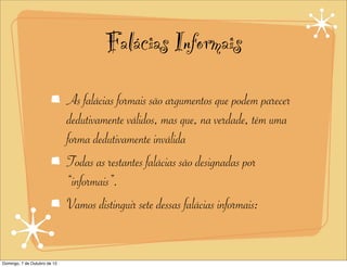 Falácias Informais
                              As falácias formais são argumentos que podem parecer
                              dedutivamente válidos, mas que, na verdade, têm uma
                              forma dedutivamente inválida
                              Todas as restantes falácias são designadas por
                              “informais”.
                              Vamos distinguir sete dessas falácias informais:


Domingo, 7 de Outubro de 12
 