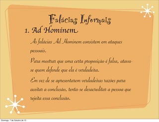 Falácias Informais
                         1. Ad Hominem
                            As falácias Ad Hominem consistem em ataques
                            pessoais.
                            Para mostrar que uma certa proposição é falsa, atava-
                            se quem defende que ela é verdadeira.
                            Em vez de se apresentarem verdadeiras razões para
                            aceitar a conclusão, tenta-se desacreditar a pessoa que
                            rejeita essa conclusão.

Domingo, 7 de Outubro de 12
 